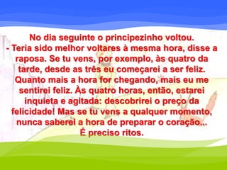 No dia seguinte o principezinho voltou. 
- Teria sido melhor voltares à mesma hora, disse a 
raposa. Se tu vens, por exemplo, às quatro da 
tarde, desde as três eu começarei a ser feliz. 
Quanto mais a hora for chegando, mais eu me 
sentirei feliz. Às quatro horas, então, estarei 
inquieta e agitada: descobrirei o preço da 
felicidade! Mas se tu vens a qualquer momento, 
nunca saberei a hora de preparar o coração... 
É preciso ritos. 
 