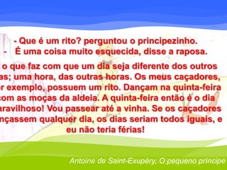 - Que é um rito? perguntou o principezinho. 
- É uma coisa muito esquecida, disse a raposa. 
o que faz com que um dia seja diferente dos outros 
dias; uma hora, das outras horas. Os meus caçadores, 
por exemplo, possuem um rito. Dançam na quinta-feira 
com as moças da aldeia. A quinta-feira então é o dia 
maravilhoso! Vou passear até a vinha. Se os caçadores 
dançassem qualquer dia, os dias seriam todos iguais, e 
eu não teria férias! 
Antoine de Saint-Exupéry, O pequeno príncipe 
 
