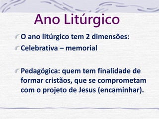 Ano Litúrgico 
O ano litúrgico tem 2 dimensões: 
Celebrativa – memorial 
Pedagógica: quem tem finalidade de 
formar cristãos, que se comprometam 
com o projeto de Jesus (encaminhar). 
 