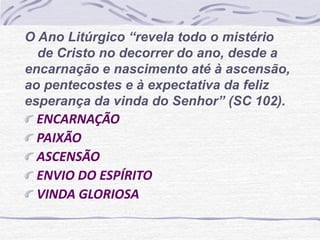 O Ano Litúrgico “revela todo o mistério 
de Cristo no decorrer do ano, desde a 
encarnação e nascimento até à ascensão, 
ao pentecostes e à expectativa da feliz 
esperança da vinda do Senhor” (SC 102). 
ENCARNAÇÃO 
PAIXÃO 
ASCENSÃO 
ENVIO DO ESPÍRITO 
VINDA GLORIOSA 
 