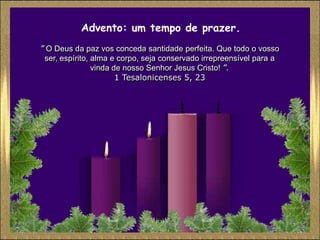 Advento: um tempo de prazer.
” O Deus da paz vos conceda santidade perfeita. Que todo o vosso
 ser, espírito, alma e corpo, seja conservado irrepreensível para a
                vinda de nosso Senhor Jesus Cristo! ”.
                       1 Tesalonicenses 5, 23
 