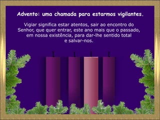 Advento: uma chamada para estarmos vigilantes.
  Vigiar significa estar atentos, sair ao encontro do
Senhor, que quer entrar, este ano mais que o passado,
   em nossa existência, para dar-lhe sentido total
                      e salvar-nos.
 