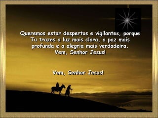 Queremos estar despertos e vigilantes, porque
   Tu trazes a luz mais clara, a paz mais
   profunda e a alegria mais verdadeira.
            Vem, Senhor Jesus!


            Vem, Senhor Jesus!
 