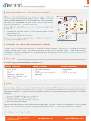 2
MODE
Medias sociaux et emailing : renouveler l’expérience digitale
©ADventori - C.Ellouk - 05/2014
Tous droits réservés
www.adventori.com contact@adventori.com
ÉLEVEUR DE BANNIÈRES DEPUIS 2009
38% des consommateurs Mode suivent une fan page de marque sur Facebook.
Le Dynamic Display™ d’ADventori peut également servir les ambitions Social Média
des marques en injectant ses ﬂux sociaux dans les bannières. Ainsi, les campagnes médias
« ﬁl rouge » seront alimentées avec une boucle sociale : le social nourrit la bannière,
qui augmente la réputation ! … A moindre frais de créa…
Le Dynamic Display™ appliqué à l’emailing permettra de générer des mails à la volée,
en fonction de :
• la localisation de l’internaute (pousser un produit, une promo plutôt qu’un autre)
• son historique d’achat
• l’utilisation de la data de la carte de ﬁdélité
Cela permet de mener des campagnes d’emailing sur des bases achetées aussi ﬁnes
que celles issues du CRM de la marque.
Simpliﬁer les push d’oﬀres auprès de son réseau d’aﬃliation
ADventori assure une parfaite compatibilité avec les plateformes d’aﬃliation. L’annonceur peut ainsi dans sa stratégie de performance
marketing, utiliser le Dynamic Display™ pour pousser en temps-réel ses oﬀres auprès de ses milliers d’aﬃliés. La chaine est ainsi simpliﬁée :
les messages, les formats, la contextualisation sont gérés automatiquement générant ainsi une économie sur les moyens investis et le temps
de gestion des campagnes.
Données clés
Les enjeux digitaux des marques du secteur de la mode sont complexes et multiples. A la fois branding, web-to-store, sociaux, cross-canal,…
les marques évoluent dans un environnement ultra-concurrentiel, où la prise d’information est hétéroclite. Le modèle doit être simpliﬁé pour
permettre aux marketeurs et aux acheteurs médias de réunir les actions de com, et de les relier plus directement au business. Ainsi, il est désormais
possible de :
• Mener une politique branding, même en retargeting
• Concilier les objectifs on et oﬀ-line d’une marque
• Converser de manière plus personnelle avec son client
• Améliorer ses propositions médias
La logique Real Time Creative saura rendre utile la donnée disponible et aidera les marques à réinventer leur communication digitale en l’intégrant.
Le secteur de la mode gagnera en pertinence de message, en aﬃnité avec sa cible et en maîtrise des coûts de production globaux.
Les données clés pour une personnalisation de bannière en MODE :
Données Annonceurs Données Utilisateurs Données Contextuelles
• Prix // produit
• Adresses
• Stocks
• Promotions : Dates et prix
• Flux sociaux : Facebook, Twitter…
• Historique Client
• Historique de navigation
• Ciblage
• Contenu de la page consultée en
• temps-réel
• Géolocalisation
• Météo
• Heures de la journée
Synthèse
(1) Mode & Digital - L’Express-Roularta - Fev 2013
 