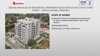 SCOPE OF WORKS
CONSTRUCTION OF 8 STOREYED BUILDING WITH
22 UNITS LUXUARY APARTMENTS AND 4 PENT
HOUSES
SWIMMING POOLS
TOTAL BUILT UP AREA: 6,038 SQ.M
100
DESIGN AND BUILD OF RESIDENTIAL APARTMENT BLOCK ON PLOT NO 274 AT CHATO
STREET – DAR ES SALAAM, TANZANIA
 