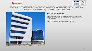 SCOPE OF WORKS
CONSTRUCTION OF 7 STOREYED COMMERCIAL
BUILDING
TOTAL BUILT UP AREA: 12,800 SQ.M
104
PROPOSED CONSTRUCTION OF OFFICE COMPLEX AT PLOT NO.1403/1 MSASANI
PENINSULA, OYSTERBAY, MASAKI, DAR ES SALAAM
 