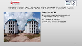CONSTRUCTION OF SATELLITE VILLAGE AT DUNGU FARM, KIGAMBONI, TEMEKE
SCOPE OF WORKS
CONSTRUCTION OF 11 TOWER BUILDINGS
INCLUDES 116 FLATS (2 & 3 BHK)
1 COMMERCIAL BUILDING
TOTAL BUILT UP AREA: 26000 SQ.M
108
 