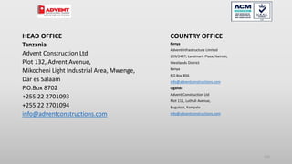 HEAD OFFICE
Tanzania
Advent Construction Ltd
Plot 132, Advent Avenue,
Mikocheni Light Industrial Area, Mwenge,
Dar es Salaam
P.O.Box 8702
+255 22 2701093
+255 22 2701094
info@adventconstructions.com
COUNTRY OFFICE
Kenya
Advent Infrastructure Limited
209/2497, Landmark Plaza, Nairobi,
Westlands District
Kenya
P.O.Box 856
info@adventconstructions.com
Uganda
Advent Construction Ltd
Plot 111, Luthuli Avenue,
Bugulobi, Kampala
info@adventconstructions.com
110
 