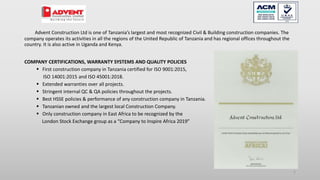Advent Construction Ltd is one of Tanzania’s largest and most recognized Civil & Building construction companies. The
company operates its activities in all the regions of the United Republic of Tanzania and has regional offices throughout the
country. It is also active in Uganda and Kenya.
COMPANY CERTIFICATIONS, WARRANTY SYSTEMS AND QUALITY POLICIES
 First construction company in Tanzania certified for ISO 9001:2015,
ISO 14001:2015 and ISO 45001:2018.
 Extended warranties over all projects.
 Stringent internal QC & QA policies throughout the projects.
 Best HSSE policies & performance of any construction company in Tanzania.
 Tanzanian owned and the largest local Construction Company.
 Only construction company in East Africa to be recognized by the
London Stock Exchange group as a “Company to Inspire Africa 2019”
2
 
