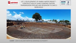 LOT 2 DEVELOPMENT OF KIMBIJI WATER PROJECT -
CONSTRUCTION OF SUMP, PUMPING STATION,
TRANSMISSION PIPELINE AND RESERVOIR TO SAVE 5
BOREHOLES
CLIENT : DAR ES SALAAM WATER & SEWERAGE AUTHORITY 21
 