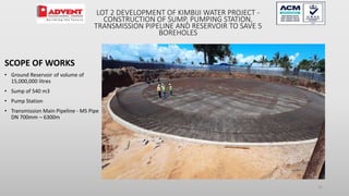 22
SCOPE OF WORKS
• Ground Reservoir of volume of
15,000,000 litres
• Sump of 540 m3
• Pump Station
• Transmission Main Pipeline - MS Pipe
DN 700mm – 6300m
LOT 2 DEVELOPMENT OF KIMBIJI WATER PROJECT -
CONSTRUCTION OF SUMP, PUMPING STATION,
TRANSMISSION PIPELINE AND RESERVOIR TO SAVE 5
BOREHOLES
 