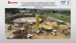 23
LOT 2 DEVELOPMENT OF KIMBIJI WATER PROJECT -
CONSTRUCTION OF SUMP, PUMPING STATION,
TRANSMISSION PIPELINE AND RESERVOIR TO SAVE 5
BOREHOLES
 