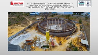 24
LOT 2 DEVELOPMENT OF KIMBIJI WATER PROJECT -
CONSTRUCTION OF SUMP, PUMPING STATION,
TRANSMISSION PIPELINE AND RESERVOIR TO SAVE 5
BOREHOLES
 