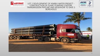 26
LOT 2 DEVELOPMENT OF KIMBIJI WATER PROJECT -
CONSTRUCTION OF SUMP, PUMPING STATION,
TRANSMISSION PIPELINE AND RESERVOIR TO SAVE 5
BOREHOLES
 