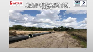 27
LOT 2 DEVELOPMENT OF KIMBIJI WATER PROJECT -
CONSTRUCTION OF SUMP, PUMPING STATION,
TRANSMISSION PIPELINE AND RESERVOIR TO SAVE 5
BOREHOLES
 