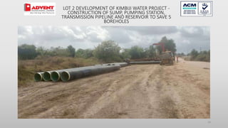 28
LOT 2 DEVELOPMENT OF KIMBIJI WATER PROJECT -
CONSTRUCTION OF SUMP, PUMPING STATION,
TRANSMISSION PIPELINE AND RESERVOIR TO SAVE 5
BOREHOLES
 