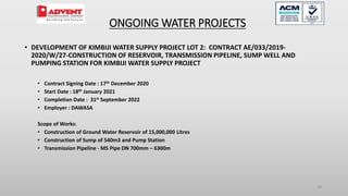 29
• DEVELOPMENT OF KIMBIJI WATER SUPPLY PROJECT LOT 2: CONTRACT AE/033/2019-
2020/W/27-CONSTRUCTION OF RESERVOIR, TRANSMISSION PIPELINE, SUMP WELL AND
PUMPING STATION FOR KIMBIJI WATER SUPPLY PROJECT
• Contract Signing Date : 17th December 2020
• Start Date : 18th January 2021
• Completion Date : 31st September 2022
• Employer : DAWASA
Scope of Works:
• Construction of Ground Water Reservoir of 15,000,000 Litres
• Construction of Sump of 540m3 and Pump Station
• Transmission Pipeline - MS Pipe DN 700mm – 6300m
ONGOING WATER PROJECTS
 