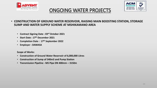 30
• CONSTRUCTION OF GROUND WATER RESERVOIR, RAISING MAIN BOOSTING STATION, STORAGE
SUMP AND WATER SUPPLY SCHEME AT MSHIKAMANO AREA
• Contract Signing Date : 03rd October 2021
• Start Date : 17th December 2021
• Completion Date : 17th September 2022
• Employer : DAWASA
Scope of Works:
• Construction of Ground Water Reservoir of 6,000,000 Litres
• Construction of Sump of 540m3 and Pump Station
• Transmission Pipeline - MS Pipe DN 400mm – 3150m
ONGOING WATER PROJECTS
 