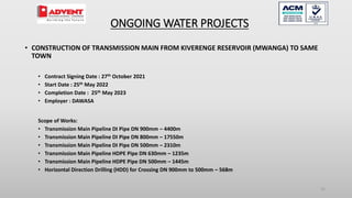 31
• CONSTRUCTION OF TRANSMISSION MAIN FROM KIVERENGE RESERVOIR (MWANGA) TO SAME
TOWN
• Contract Signing Date : 27th October 2021
• Start Date : 25th May 2022
• Completion Date : 25th May 2023
• Employer : DAWASA
Scope of Works:
• Transmission Main Pipeline DI Pipe DN 900mm – 4400m
• Transmission Main Pipeline DI Pipe DN 800mm – 17550m
• Transmission Main Pipeline DI Pipe DN 500mm – 2310m
• Transmission Main Pipeline HDPE Pipe DN 630mm – 1235m
• Transmission Main Pipeline HDPE Pipe DN 500mm – 1445m
• Horizontal Direction Drilling (HDD) for Crossing DN 900mm to 500mm – 568m
ONGOING WATER PROJECTS
 