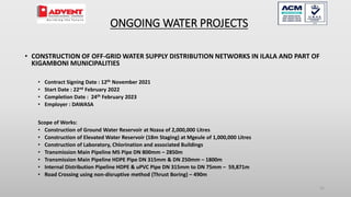 32
• CONSTRUCTION OF OFF-GRID WATER SUPPLY DISTRIBUTION NETWORKS IN ILALA AND PART OF
KIGAMBONI MUNICIPALITIES
• Contract Signing Date : 12th November 2021
• Start Date : 22nd February 2022
• Completion Date : 24th February 2023
• Employer : DAWASA
Scope of Works:
• Construction of Ground Water Reservoir at Nzasa of 2,000,000 Litres
• Construction of Elevated Water Reservoir (18m Staging) at Mgeule of 1,000,000 Litres
• Construction of Laboratory, Chlorination and associated Buildings
• Transmission Main Pipeline MS Pipe DN 800mm – 2850m
• Transmission Main Pipeline HDPE Pipe DN 315mm & DN 250mm – 1800m
• Internal Distribution Pipeline HDPE & uPVC Pipe DN 315mm to DN 75mm – 59,871m
• Road Crossing using non-disruptive method (Thrust Boring) – 490m
ONGOING WATER PROJECTS
 