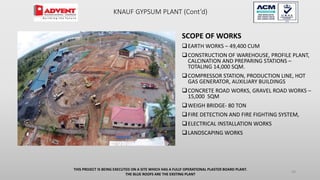 SCOPE OF WORKS
EARTH WORKS – 49,400 CUM
CONSTRUCTION OF WAREHOUSE, PROFILE PLANT,
CALCINATION AND PREPARING STATIONS –
TOTALING 14,000 SQM.
COMPRESSOR STATION, PRODUCTION LINE, HOT
GAS GENERATOR, AUXILIARY BUILDINGS
CONCRETE ROAD WORKS, GRAVEL ROAD WORKS –
15,000 SQM
WEIGH BRIDGE- 80 TON
FIRE DETECTION AND FIRE FIGHTING SYSTEM,
ELECTRICAL INSTALLATION WORKS
LANDSCAPING WORKS
THIS PROJECT IS BEING EXECUTED ON A SITE WHICH HAS A FULLY OPERATIONAL PLASTER BOARD PLANT.
THE BLUE ROOFS ARE THE EXSTING PLANT
48
KNAUF GYPSUM PLANT (Cont’d)
 