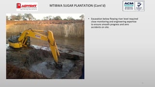 • Excavation below flowing river level required
close monitoring and engineering expertise
to ensure smooth progress and zero
accidents on site.
5
MTIBWA SUGAR PLANTATION (Cont’d)
 
