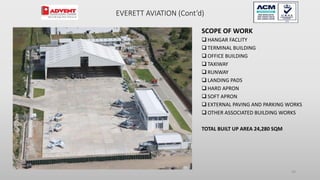 SCOPE OF WORK
 HANGAR FACLITY
 TERMINAL BUILDING
 OFFICE BUILDING
 TAXIWAY
 RUNWAY
 LANDING PADS
 HARD APRON
 SOFT APRON
 EXTERNAL PAVING AND PARKING WORKS
 OTHER ASSOCIATED BUILDING WORKS
TOTAL BUILT UP AREA 24,280 SQM
58
EVERETT AVIATION (Cont’d)
 