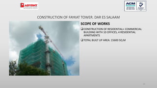 CONSTRUCTION OF FAYKAT TOWER. DAR ES SALAAM
SCOPE OF WORKS
CONSTRUCTION OF RESIDENTIAL+ COMMERCIAL
BUILDING WITH 10 OFFICES, 4 RESIDENTIAL
APARTMENTS
TOTAL BUILT UP AREA: 15600 SQ.M
94
 