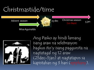 Christmastide/timeChristmas season(12 days)Advent  season25 dec5 janMisa AguinaldoAngPasko ay hindilamangisangarawnaselebrasyonbagkusito’yisangpaggunitananagtatagalng 12 araw(25dec-5jan) at nagtatapossakapistahanng 3 hari (epiphany). 