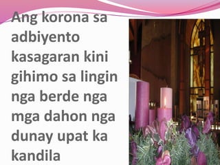 Ang korona sa
adbiyento
kasagaran kini
gihimo sa lingin
nga berde nga
mga dahon nga
dunay upat ka
kandila
 