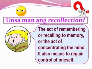Unsa man ang recollection?
The act of remembering
or recalling to memory,
or the act of
concentrating the mind.
It also means to regain
control of oneself.
 