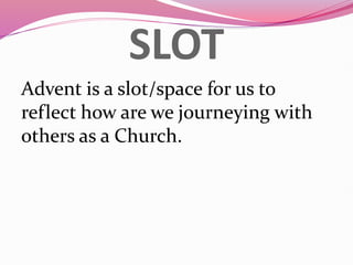 SLOT
Advent is a slot/space for us to
reflect how are we journeying with
others as a Church.
 