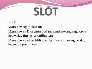SLOT
LISTEN
- Maminaw ug mokat-on
- Maminaw sa Dios aron pud mapaminaw ang mga tawo
nga walay tingog sa katilingban
- Maminaw sa uban (dili marites) , maminaw nga walay
biases ug prejudices
 