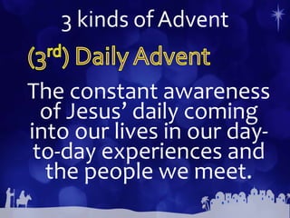 3 kinds of Advent
The constant awareness
of Jesus’ daily coming
into our lives in our day-
to-day experiences and
the people we meet.
 