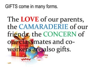 GIFTS come in many forms.
The LOVE of our parents,
the CAMARADERIE of our
friends, the CONCERN of
our classmates and co-
workers are also gifts.
 