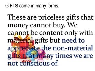 GIFTS come in many forms.
These are priceless gifts that
money cannot buy. We
cannot be content only with
material gifts but need to
appreciate the non-material
gifts that many times we are
not conscious of.
 