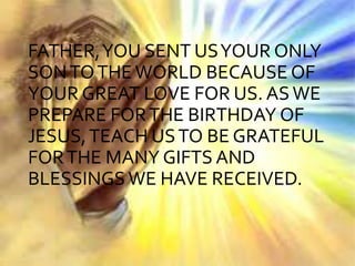 FATHER,YOU SENT USYOUR ONLY
SONTOTHE WORLD BECAUSE OF
YOUR GREAT LOVE FOR US. ASWE
PREPARE FORTHE BIRTHDAY OF
JESUS,TEACH USTO BE GRATEFUL
FORTHE MANY GIFTS AND
BLESSINGS WE HAVE RECEIVED.
 