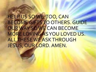 HELP US SO WE,TOO, CAN
BECOME GIFTSTO OTHERS. GUIDE
OURWAY SOWE CAN BECOME
MORE LOVING ASYOU LOVED US.
ALLTHESEWE ASKTHROUGH
JESUS, OUR LORD. AMEN.
 