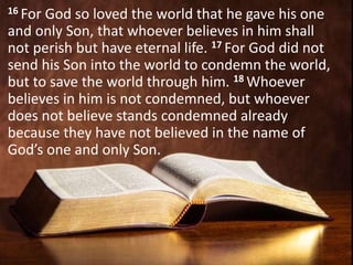 16 For God so loved the world that he gave his one
and only Son, that whoever believes in him shall
not perish but have eternal life. 17 For God did not
send his Son into the world to condemn the world,
but to save the world through him. 18 Whoever
believes in him is not condemned, but whoever
does not believe stands condemned already
because they have not believed in the name of
God’s one and only Son.
 