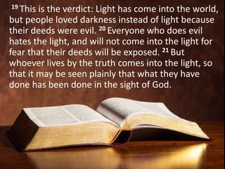19 This is the verdict: Light has come into the world,
but people loved darkness instead of light because
their deeds were evil. 20 Everyone who does evil
hates the light, and will not come into the light for
fear that their deeds will be exposed. 21 But
whoever lives by the truth comes into the light, so
that it may be seen plainly that what they have
done has been done in the sight of God.
 