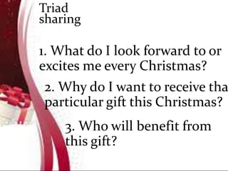 1. What do I look forward to or
excites me every Christmas?
2. Why do I want to receive tha
particular gift this Christmas?
3. Who will benefit from
this gift?
Triad
sharing
 