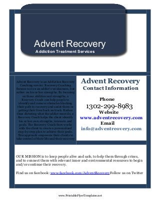 Advent Recovery
              Addiction Treatment Services




Advent Recovery is an Addiction Recovery
    Coaching service. Recovery Coaching
                                                Advent Recovery
focuses not on an addict's weaknesses, but       Contact Information
rather on his or her strengths. By focusing
     on those abilities and strengths, a
     Recovery Coach can help people to                       Phone
  identify and remove obstacles blocking
 their path to recovery and assist them in
  getting their lives back on track. Rather
                                                   1302-299-8983
 than dictating what the addict must do, a            Website
  Recovery Coach helps the client identify      www.adventrecovery.com
   his or her own strengths, interests and
   goals. The Recovery Coach then works                Email
   with the client to create a personalized     info@adventreovery.com
  step-by-step plan to achieve their goals.
  This approach empowers their clients to
take control of their life and their recovery




OUR MISSION is to keep people alive and safe, to help them through crises,
and to connect them with relevant inner and environmental resources to begin
and/or continue their recovery.

Find us on facebook: www.facebook.com/AdventRecoveryFollow us on Twitter




                                www.PrintableFlyerTemplates.net
 