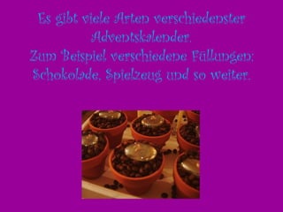 Es gibt viele Arten verschiedenster Adventskalender. Zum Beispiel verschiedene Füllungen: Schokolade, Spielzeug und so weiter.