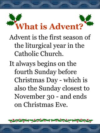 What is Advent?
Advent is the first season of
the liturgical year in the
Catholic Church.
It always begins on the
fourth Sunday before
Christmas Day - which is
also the Sunday closest to
November 30 - and ends
on Christmas Eve.

 