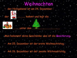 Weihnachten der Heiligabend ist am 24. Dezember :  der ……………………… kommt und legt die  ………………… .….unter den ……………….………………………..  Man bekommt seine Geschenke: das ist die  Bescherung .  Am 25. Dezember ist der erste Weihnachtstag. Am 26. Dezember ist der zweite Weihnachtstag. 