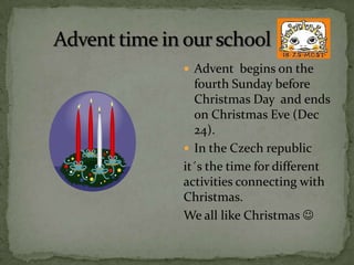  Advent begins on the
  fourth Sunday before
  Christmas Day and ends
  on Christmas Eve (Dec
  24).
 In the Czech republic
it´s the time for different
activities connecting with
Christmas.
We all like Christmas 
 