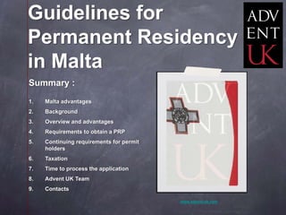 Guidelines for
Permanent Residency
in Malta
Summary :
1.   Malta advantages
2.   Background
3.   Overview and advantages
4.   Requirements to obtain a PRP
5.   Continuing requirements for permit
     holders
6.   Taxation
7.   Time to process the application
8.   Advent UK Team
9.   Contacts

                                          www.advent-uk.com
 