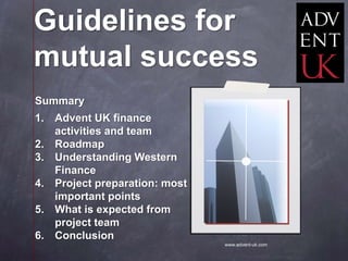 Guidelines for
mutual success
Summary
1. Advent UK finance
   activities and team
2. Roadmap
3. Understanding Western
   Finance
4. Project preparation: most
   important points
5. What is expected from
   project team
6. Conclusion
                               www.advent-uk.com
 