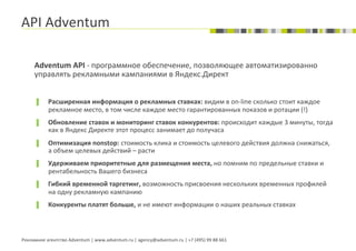 API	
  Adventum	
  

       Adventum	
  API	
  -­‐	
  программное	
  обеспечение,	
  позволяющее	
  автоматизированно	
  
       управлять	
  рекламными	
  кампаниями	
  в	
  Яндекс.Директ	
  
       	
  
       ▐        Расширенная	
  информация	
  о	
  рекламных	
  ставках:	
  видим	
  в	
  on-­‐line	
  сколько	
  стоит	
  каждое	
  
                рекламное	
  место,	
  в	
  том	
  числе	
  каждое	
  место	
  гарантированных	
  показов	
  и	
  ротации	
  (!)	
  
       ▐        Обновление	
  ставок	
  и	
  мониторинг	
  ставок	
  конкурентов:	
  происходит	
  каждые	
  3	
  минуты,	
  тогда	
  
                как	
  в	
  Яндекс	
  Директе	
  этот	
  процесс	
  занимает	
  до	
  получаса	
  
       ▐        Оптимизация	
  nonstop:	
  стоимость	
  клика	
  и	
  стоимость	
  целевого	
  действия	
  должна	
  снижаться,	
  
                а	
  объем	
  целевых	
  действий	
  –	
  расти	
  
       ▐        Удерживаем	
  приоритетные	
  для	
  размещения	
  места,	
  но	
  помним	
  по	
  предельные	
  ставки	
  и	
  
                рентабельность	
  Вашего	
  бизнеса	
  
       ▐        Гибкий	
  временной	
  таргетинг,	
  возможность	
  присвоения	
  нескольких	
  временных	
  профилей	
  
                на	
  одну	
  рекламную	
  кампанию	
  
       ▐        Конкуренты	
  платят	
  больше,	
  и	
  не	
  имеют	
  информации	
  о	
  наших	
  реальных	
  ставках	
  
                	
  


Рекламное	
  агентство	
  Adventum	
  |	
  www.adventum.ru	
  |	
  agency@adventum.ru	
  |	
  +7	
  (495)	
  99	
  88	
  661	
  
 