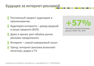 Будущее	
  за	
  интернет-­‐рекламой	
  

  ▐  Постоянный	
  прирост	
  аудитории	
  и	
  
          проникновение	
  
  ▐  Аудитория	
  интернета	
  –	
  доход	
  средний	
  
                                                                                                                                   +57%
                                                                                                                                   темп	
  роста	
  интернет-­‐рекламы	
  
          и	
  выше	
  среднего	
  (81%)	
                                                                                         данные:	
  ФОМ,	
  TNS,	
  AKAP	
  

  ▐  Даже	
  в	
  кризис	
  рост	
  объёма	
  рынка	
  
          рекламы	
  продолжался	
  
  ▐  Интернет	
  –	
  самый	
  измеряемый	
  канал	
  
  ▐  Тренд:	
  интернет-­‐реклама	
  вытесняет	
  
          печатную,	
  радио	
  и	
  TV	
  



Рекламное	
  агентство	
  Adventum	
  |	
  www.adventum.ru	
  |	
  agency@adventum.ru	
  |	
  +7	
  (495)	
  99	
  88	
  661	
  
 